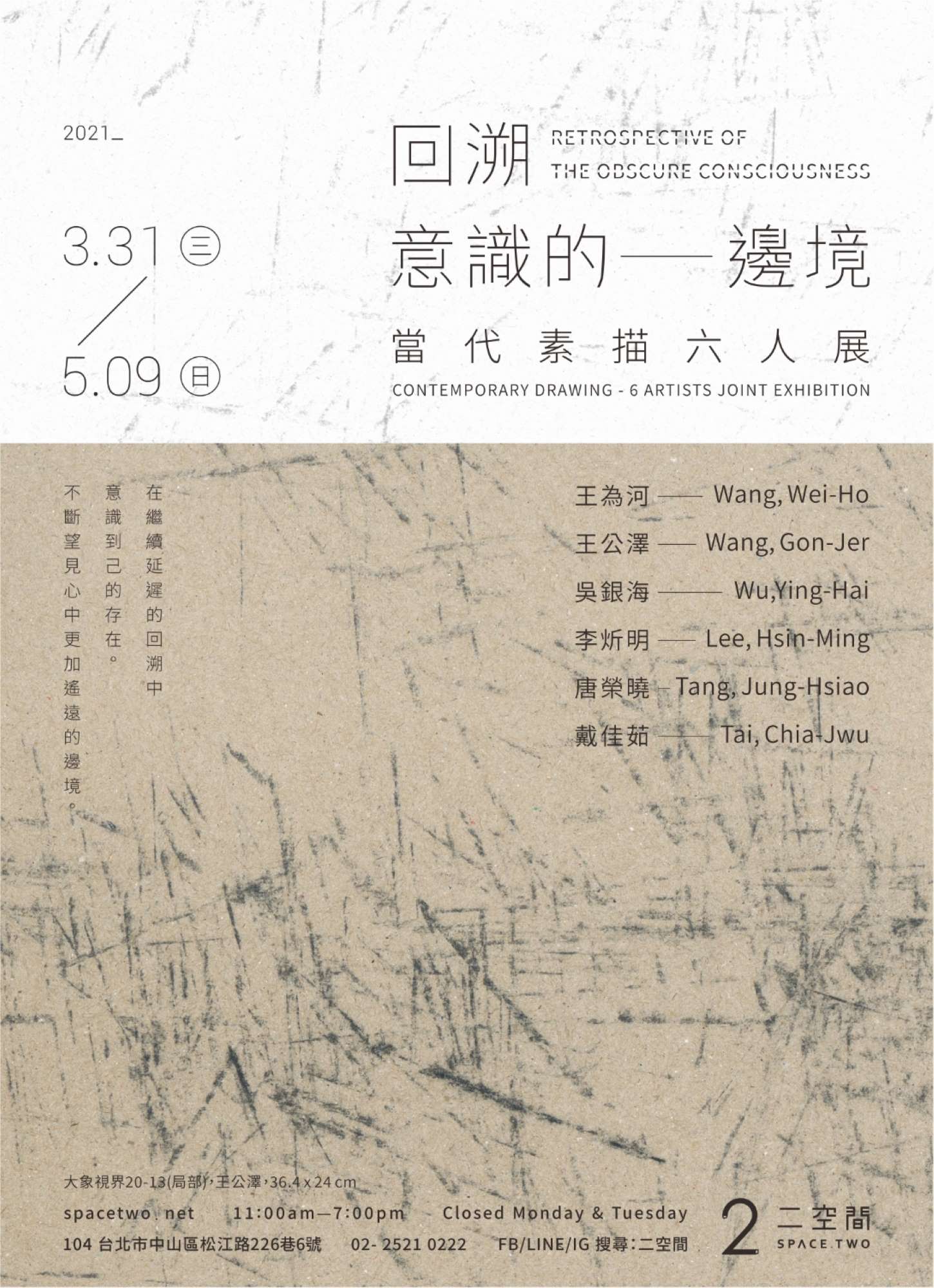 參展藝術家 王為河｜王公澤｜吳銀海｜李炘明｜唐榮曉｜戴佳茹  靜默觀照生命的本質， 感性測量時間與空間的痕跡， 素描己靜靜地改變真實的某種界定， 在繼續延遲的回溯中意識到己的存在。 不斷望見心中更加遙遠的邊境。  素描是藝術家表達對事物之感動最直接的媒介，因素描的臨場性與直接性似乎更接近作者不假修飾的當下感動。當代素描的重點不在發展形式，而是發展內在意念與創造性思維，以多元的素描表達表象下的視界，擴展對外的多義性心象聯結，呈現素描無可預測的多變輪廓。藝術家在物質世界和精神世界的對話中，尋找內在心理聯繫的準確契合點，以更自由開放的自我語彙詮釋當代的文人精神與生命的情調。  展覽詳情 https://www.spacetwo.net/exhibitions-037 _ 【回溯意識的邊境】當代素描六人展 ︱展期︱2021.3.31 wed ─ 5.9 sun ︱開幕︱4.3 sat 15:00 ︱開放︱11:00 ─ 19:00 (週一、二休館,清明節4.4休館) ︱地點︱二空間 台北市中山區松江路226巷6號 ︱展介︱https://www.spacetwo.net/